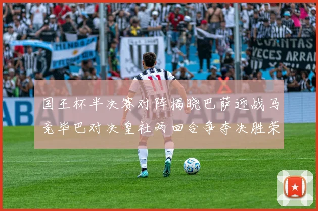国王杯半决赛对阵揭晓巴萨迎战马竞毕巴对决皇社两回合争夺决胜荣耀