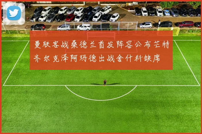 曼联客战桑德兰首发阵容公布芒特齐尔克泽阿玛德出战舍什科缺席
