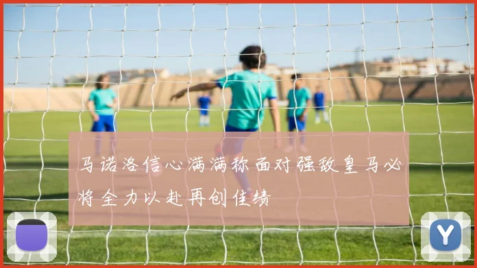 马诺洛信心满满称面对强敌皇马必将全力以赴再创佳绩