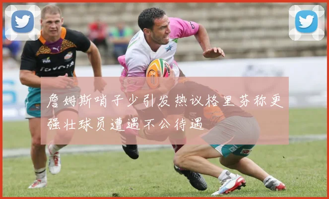 詹姆斯哨子少引发热议格里芬称更强壮球员遭遇不公待遇