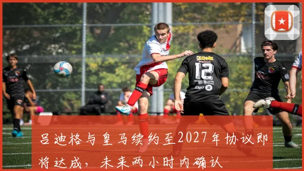 吕迪格与皇马续约至2027年协议即将达成，未来两小时内确认