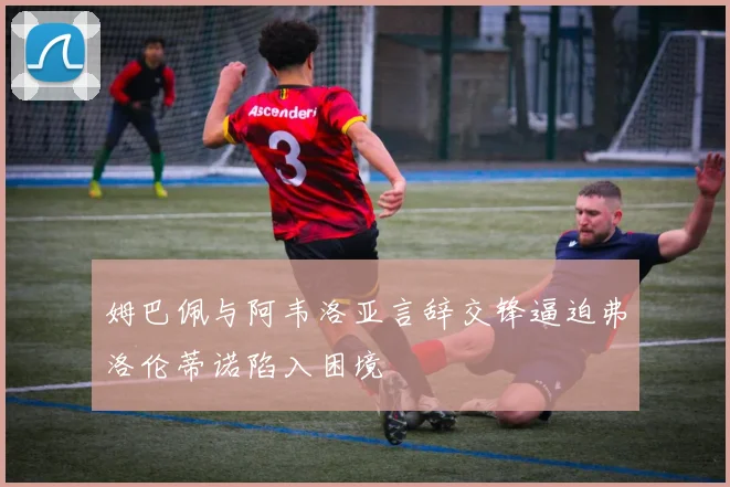 姆巴佩与阿韦洛亚言辞交锋逼迫弗洛伦蒂诺陷入困境