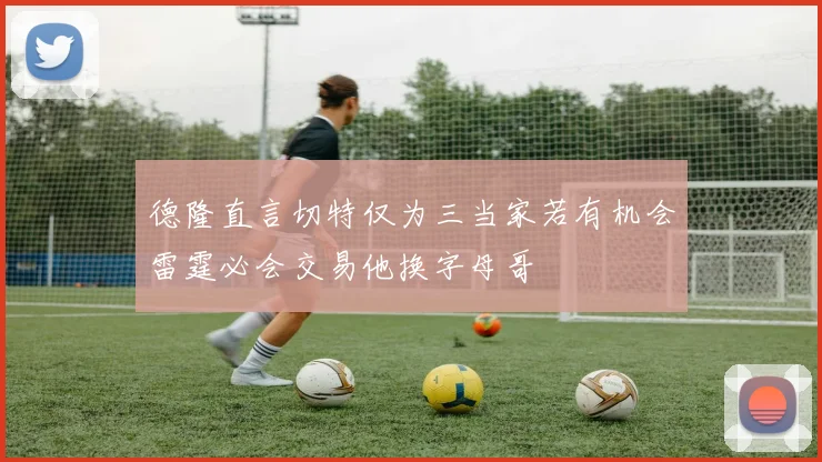 德隆直言切特仅为三当家若有机会雷霆必会交易他换字母哥